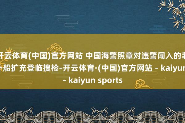 开云体育(中国)官方网站 中国海警照章对违警闯入的菲律宾运补船扩充登临搜检-开云体育·(中国)官方网站 - kaiyun sports