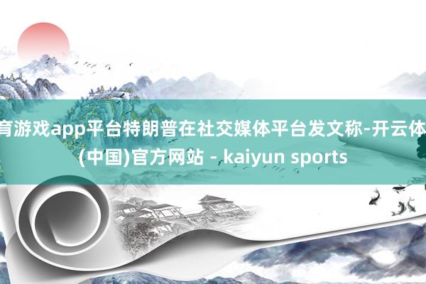 体育游戏app平台特朗普在社交媒体平台发文称-开云体育·(中国)官方网站 - kaiyun sports