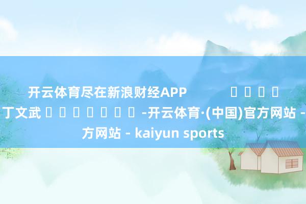 开云体育尽在新浪财经APP            						职守裁剪：丁文武 							-开云体育·(中国)官方网站 - kaiyun sports