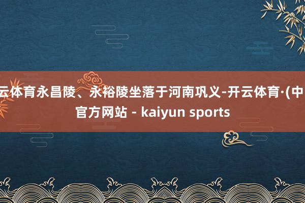 开云体育永昌陵、永裕陵坐落于河南巩义-开云体育·(中国)官方网站 - kaiyun sports