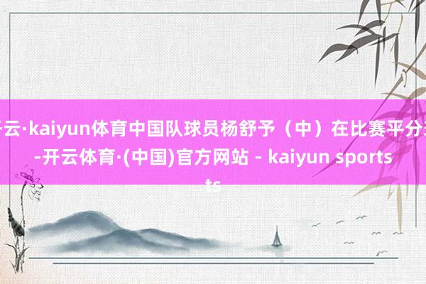 开云·kaiyun体育中国队球员杨舒予（中）在比赛平分球-开云体育·(中国)官方网站 - kaiyun sports